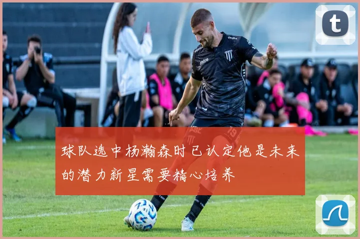 球队选中杨瀚森时已认定他是未来的潜力新星需要精心培养
